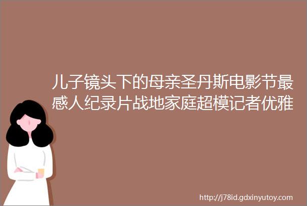 儿子镜头下的母亲圣丹斯电影节最感人纪录片战地家庭超模记者优雅而叛逆的一生