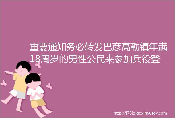 重要通知务必转发巴彦高勒镇年满18周岁的男性公民来参加兵役登记啦