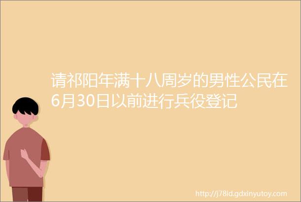 请祁阳年满十八周岁的男性公民在6月30日以前进行兵役登记